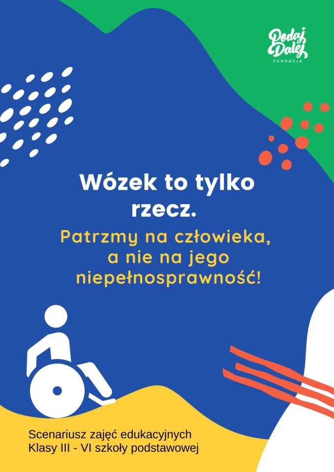 Okładka z kolorowych plam - zielona, granatowa, żółta i biała. W prawym górnym rogu białe logo Fundacji PODAJ DALEJ na zielonym tle. Pośrodku na niebieskim tle tekst: Wózek to tylko rzecz. Patrzmy na człowieka, a nie jego niepełnosprawność! Pod tekstem po lewej biała grafika przedstawia symbol osoby na wózku inwalidzkim. Poniżej na żółtym tle napis: Scenariusz zajęć edukacyjnych. Klasy III - VI szkoły podstawowej.